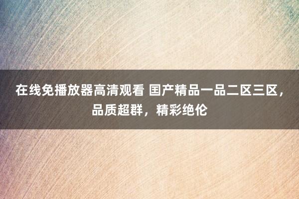 在线免播放器高清观看 囯产精品一品二区三区，品质超群，精彩绝伦