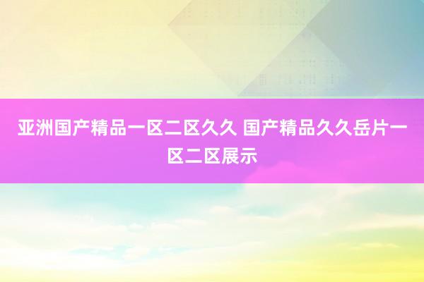 亚洲国产精品一区二区久久 国产精品久久岳片一区二区展示