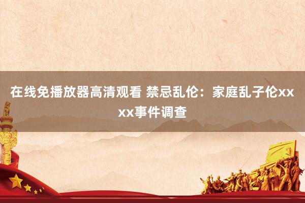在线免播放器高清观看 禁忌乱伦：家庭乱子伦xxxx事件调查