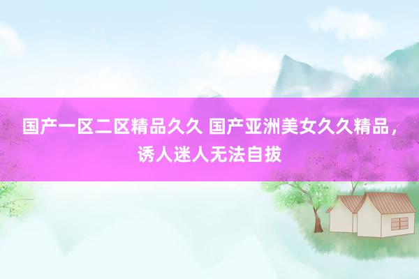国产一区二区精品久久 国产亚洲美女久久精品，诱人迷人无法自拔