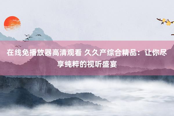 在线免播放器高清观看 久久产综合精品：让你尽享纯粹的视听盛宴
