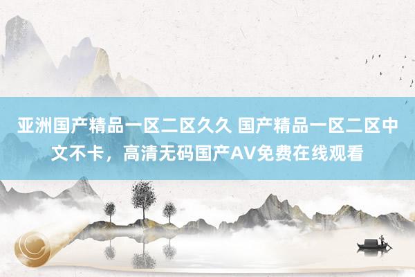 亚洲国产精品一区二区久久 国产精品一区二区中文不卡，高清无码国产AV免费在线观看