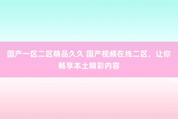 国产一区二区精品久久 国产视频在线二区，让你畅享本土精彩内容