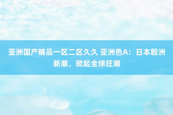 亚洲国产精品一区二区久久 亚洲色A：日本殴洲新潮，掀起全球狂潮