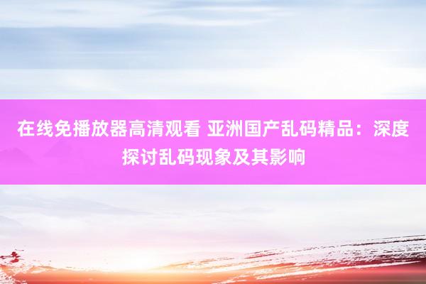 在线免播放器高清观看 亚洲国产乱码精品：深度探讨乱码现象及其影响