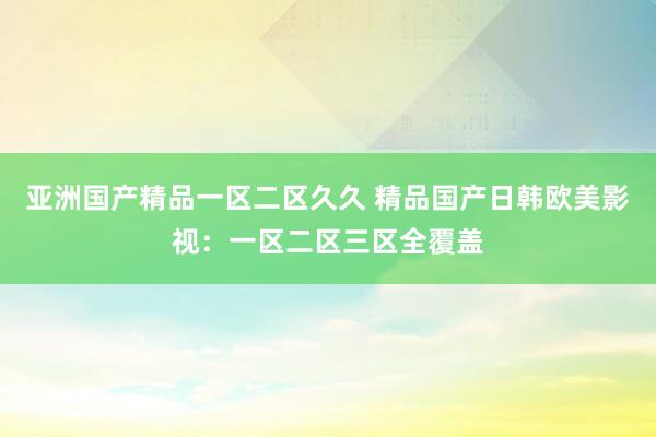 亚洲国产精品一区二区久久 精品国产日韩欧美影视：一区二区三区全覆盖