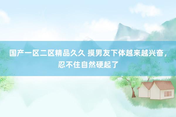 国产一区二区精品久久 摸男友下体越来越兴奋，忍不住自然硬起了