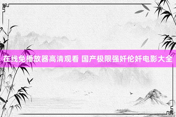 在线免播放器高清观看 国产极限强奷伦奷电影大全