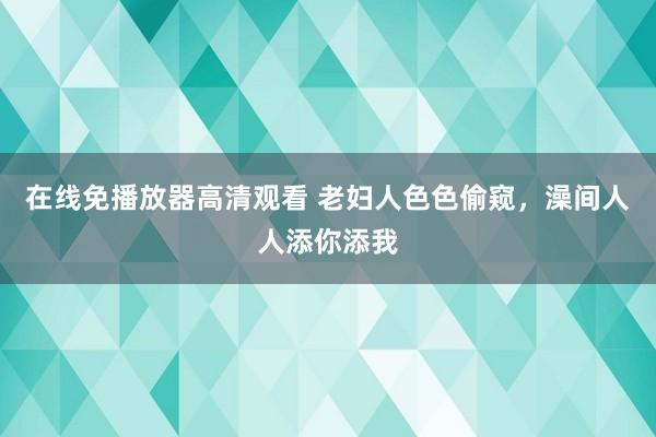 在线免播放器高清观看 老妇人色色偷窥，澡间人人添你添我