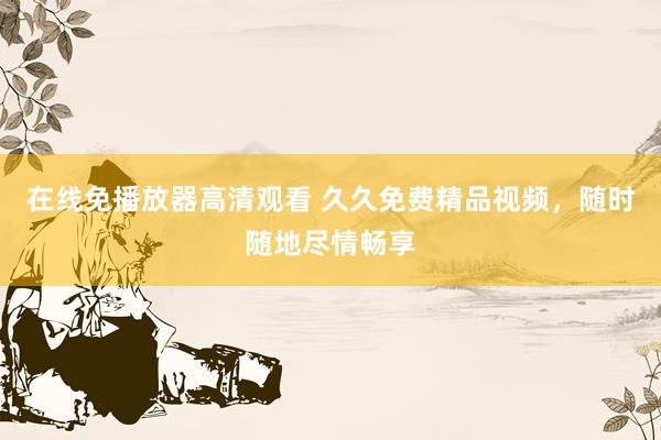 在线免播放器高清观看 久久免费精品视频，随时随地尽情畅享