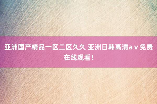 亚洲国产精品一区二区久久 亚洲日韩高清aⅴ免费在线观看！