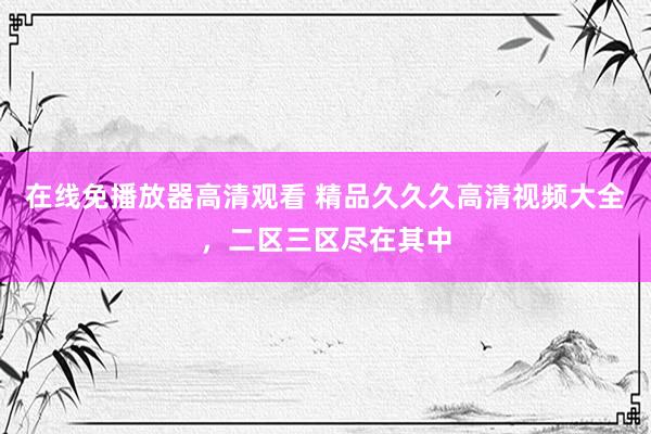 在线免播放器高清观看 精品久久久高清视频大全，二区三区尽在其中