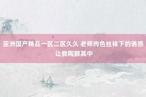 亚洲国产精品一区二区久久 老师肉色丝袜下的诱惑 让我陶醉其中