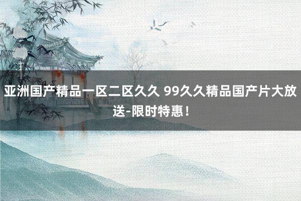 亚洲国产精品一区二区久久 99久久精品国产片大放送-限时特惠！