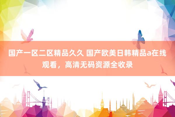 国产一区二区精品久久 国产欧美日韩精品a在线观看，高清无码资源全收录