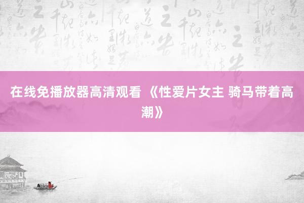 在线免播放器高清观看 《性爱片女主 骑马带着高潮》