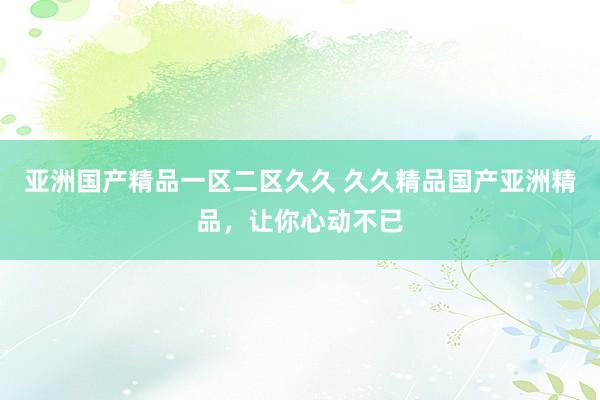 亚洲国产精品一区二区久久 久久精品国产亚洲精品，让你心动不已