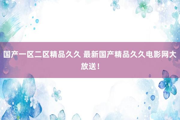 国产一区二区精品久久 最新国产精品久久电影网大放送！
