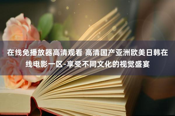 在线免播放器高清观看 高清国产亚洲欧美日韩在线电影一区-享受不同文化的视觉盛宴