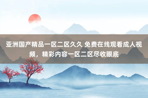 亚洲国产精品一区二区久久 免费在线观看成人视频，精彩内容一区二区尽收眼底