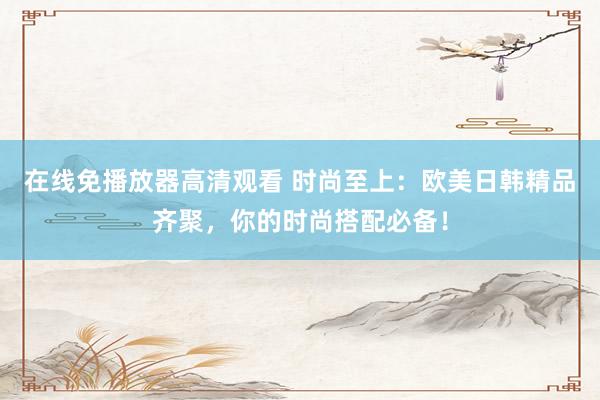 在线免播放器高清观看 时尚至上：欧美日韩精品齐聚，你的时尚搭配必备！