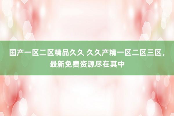 国产一区二区精品久久 久久产精一区二区三区，最新免费资源尽在其中