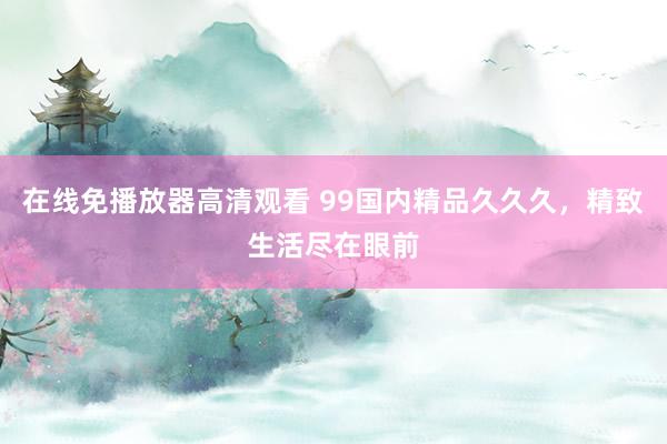 在线免播放器高清观看 99国内精品久久久，精致生活尽在眼前