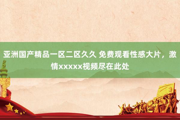 亚洲国产精品一区二区久久 免费观看性感大片，激情xxxxx视频尽在此处