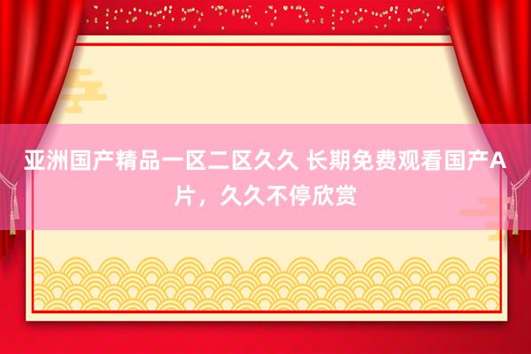 亚洲国产精品一区二区久久 长期免费观看国产A片，久久不停欣赏
