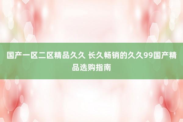 国产一区二区精品久久 长久畅销的久久99国产精品选购指南