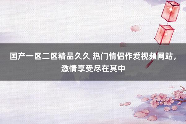 国产一区二区精品久久 热门情侣作爱视频网站，激情享受尽在其中