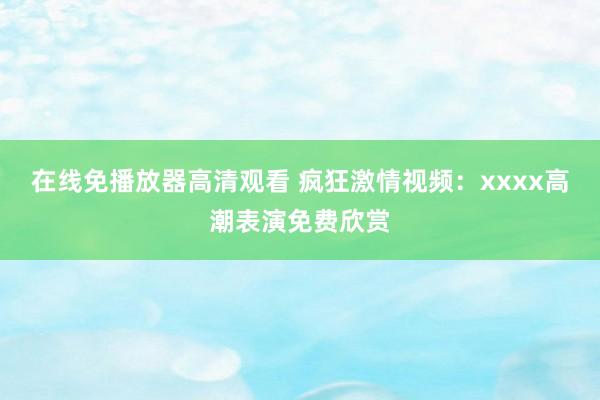 在线免播放器高清观看 疯狂激情视频：xxxx高潮表演免费欣赏
