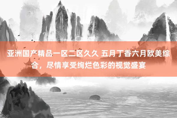 亚洲国产精品一区二区久久 五月丁香六月欧美综合，尽情享受绚烂色彩的视觉盛宴