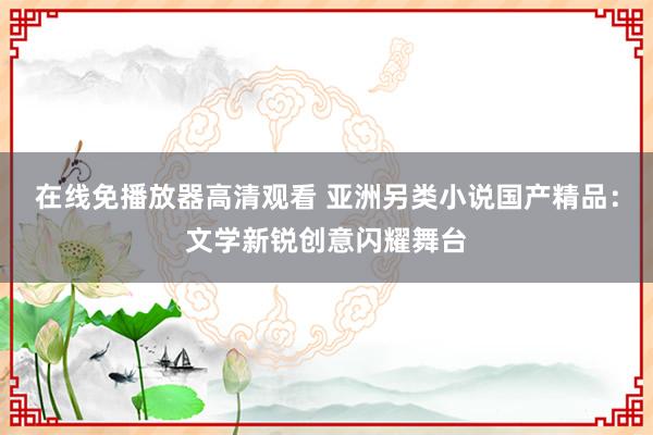 在线免播放器高清观看 亚洲另类小说国产精品：文学新锐创意闪耀舞台
