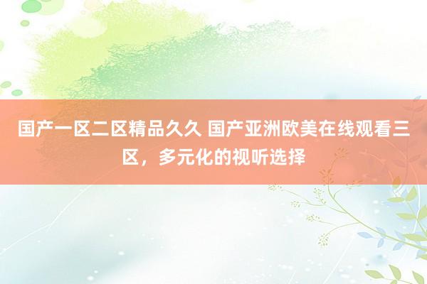 国产一区二区精品久久 国产亚洲欧美在线观看三区，多元化的视听选择