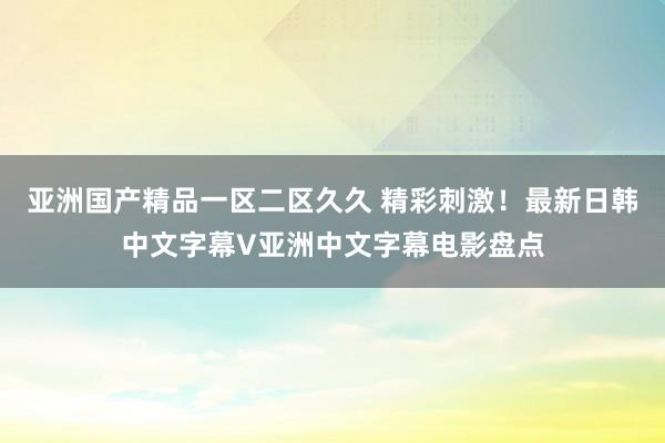 亚洲国产精品一区二区久久 精彩刺激！最新日韩中文字幕V亚洲中文字幕电影盘点