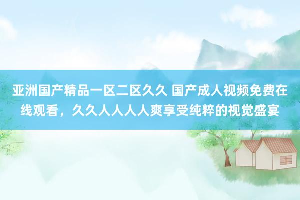 亚洲国产精品一区二区久久 国产成人视频免费在线观看，久久人人人人爽享受纯粹的视觉盛宴