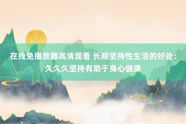 在线免播放器高清观看 长期坚持性生活的好处：久久久坚持有助于身心健康