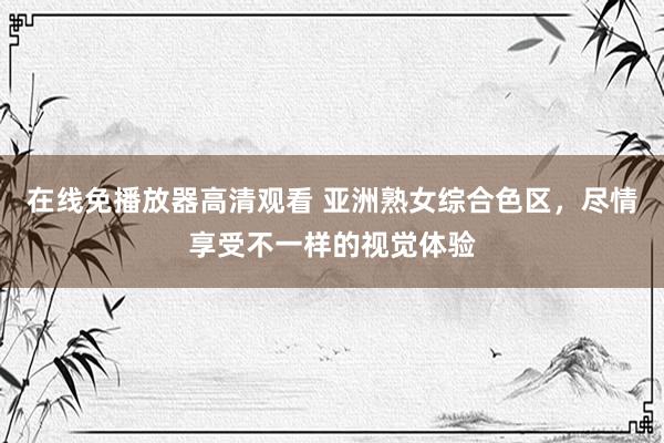 在线免播放器高清观看 亚洲熟女综合色区，尽情享受不一样的视觉体验