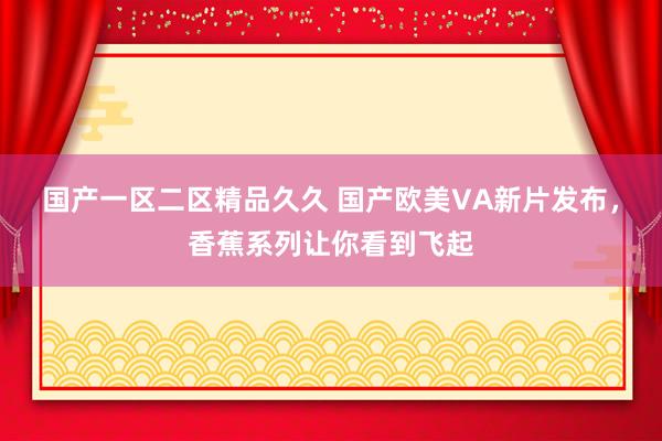 国产一区二区精品久久 国产欧美VA新片发布，香蕉系列让你看到飞起