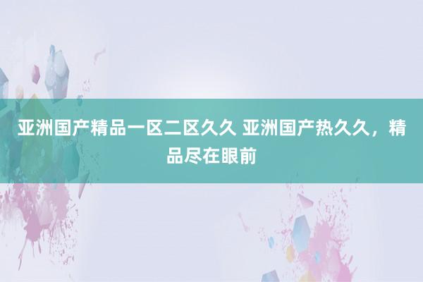 亚洲国产精品一区二区久久 亚洲国产热久久，精品尽在眼前