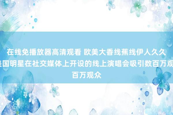 在线免播放器高清观看 欧美大香线蕉线伊人久久:美国明星在社交媒体上开设的线上演唱会吸引数百万观众