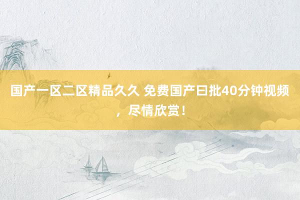 国产一区二区精品久久 免费国产曰批40分钟视频，尽情欣赏！