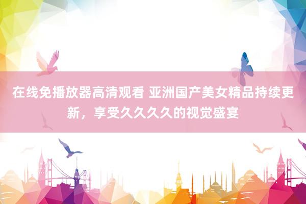 在线免播放器高清观看 亚洲国产美女精品持续更新，享受久久久久的视觉盛宴