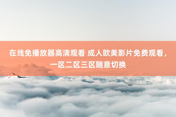 在线免播放器高清观看 成人欧美影片免费观看，一区二区三区随意切换