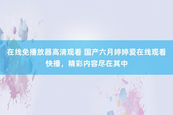 在线免播放器高清观看 国产六月婷婷爱在线观看快播，精彩内容尽在其中