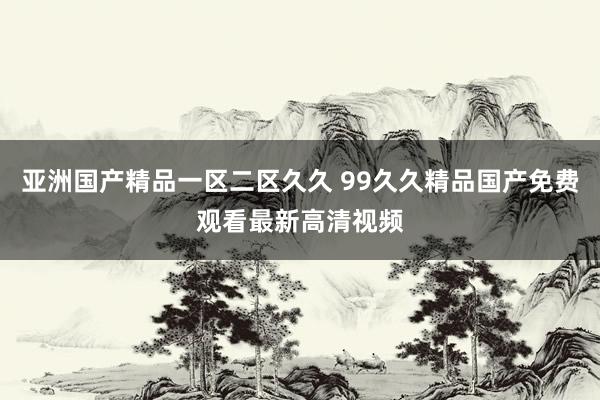 亚洲国产精品一区二区久久 99久久精品国产免费观看最新高清视频