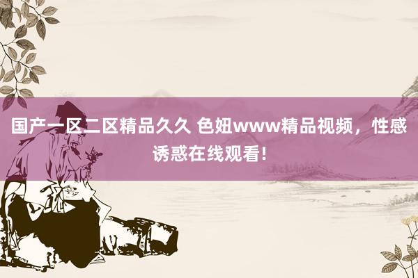国产一区二区精品久久 色妞www精品视频，性感诱惑在线观看!