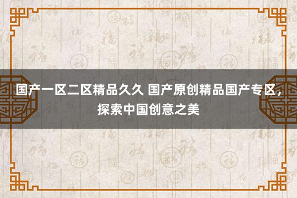 国产一区二区精品久久 国产原创精品国产专区，探索中国创意之美