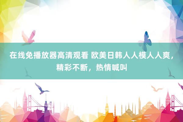 在线免播放器高清观看 欧美日韩人人模人人爽，精彩不断，热情喊叫